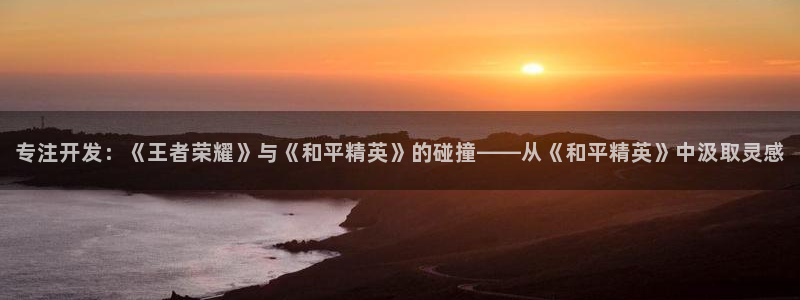 沐鸣2娱乐平台登录客服：专注开发：《王者荣耀》与《和平精英》的碰撞——从《和平精英》中汲取灵感